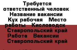 Требуется ответственный человек › Название вакансии ­ Кух-рабочая › Место работы ­ Кисловодск - Ставропольский край Работа » Вакансии   . Ставропольский край